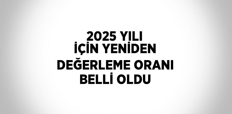 2025 YILI İÇİN YENİDEN DEĞERLEME ORANI BELLİ OLDU