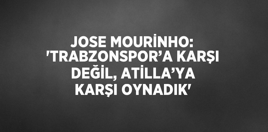 JOSE MOURİNHO: 'TRABZONSPOR’A KARŞI DEĞİL, ATİLLA’YA KARŞI OYNADIK'