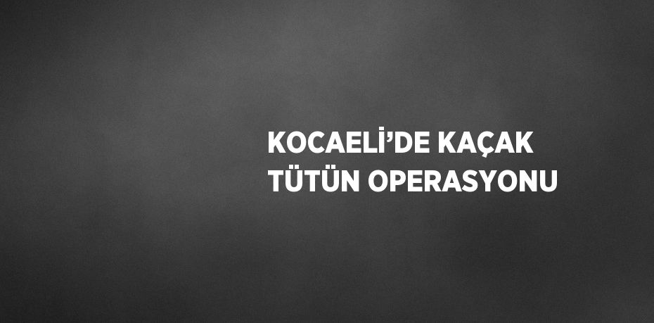 KOCAELİ’DE KAÇAK TÜTÜN OPERASYONU