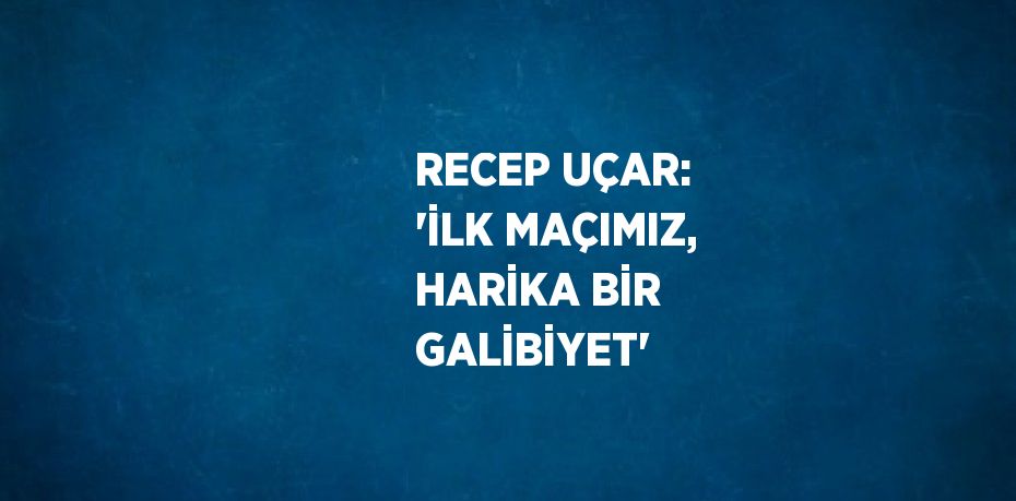 RECEP UÇAR: 'İLK MAÇIMIZ, HARİKA BİR GALİBİYET'