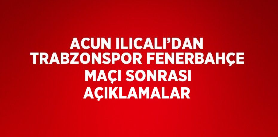 ACUN ILICALI’DAN TRABZONSPOR FENERBAHÇE MAÇI SONRASI AÇIKLAMALAR