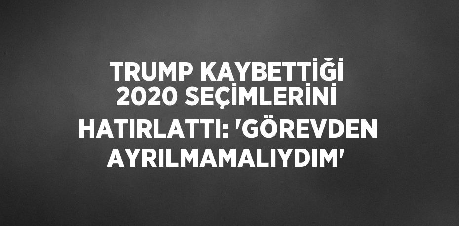 TRUMP KAYBETTİĞİ 2020 SEÇİMLERİNİ HATIRLATTI: 'GÖREVDEN AYRILMAMALIYDIM'