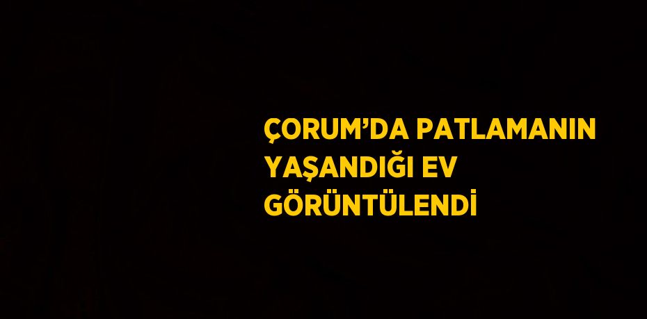 ÇORUM’DA PATLAMANIN YAŞANDIĞI EV GÖRÜNTÜLENDİ