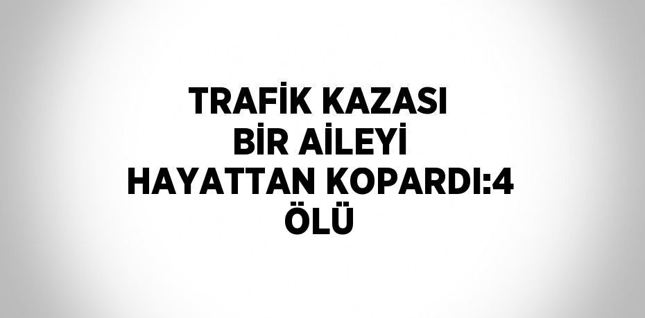 TRAFİK KAZASI BİR AİLEYİ HAYATTAN KOPARDI:4 ÖLÜ