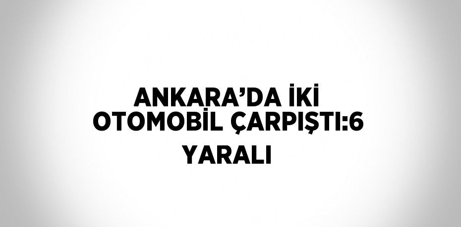 ANKARA’DA İKİ OTOMOBİL ÇARPIŞTI:6 YARALI