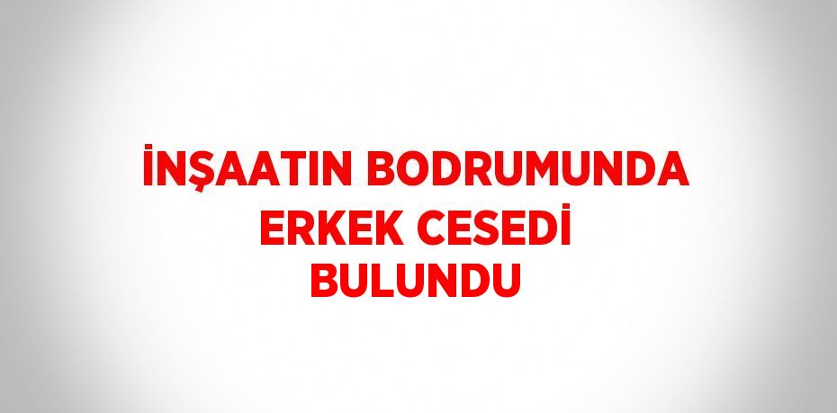 İNŞAATIN BODRUMUNDA ERKEK CESEDİ BULUNDU