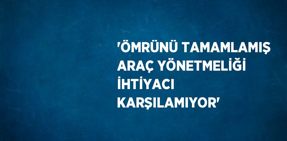 'ÖMRÜNÜ TAMAMLAMIŞ ARAÇ YÖNETMELİĞİ İHTİYACI KARŞILAMIYOR'