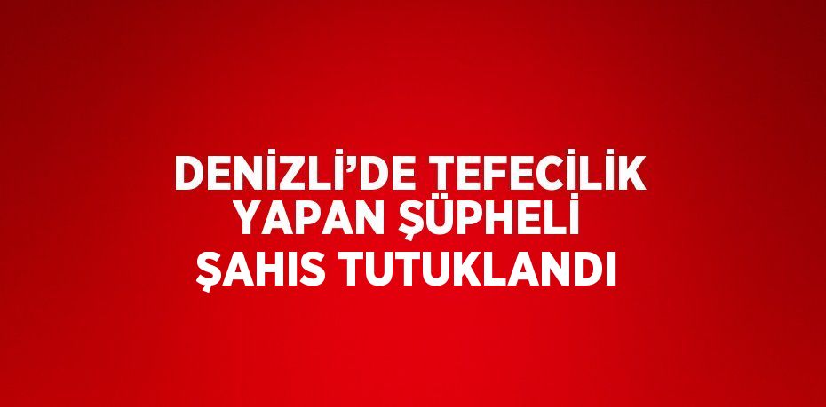 DENİZLİ’DE TEFECİLİK YAPAN ŞÜPHELİ ŞAHIS TUTUKLANDI