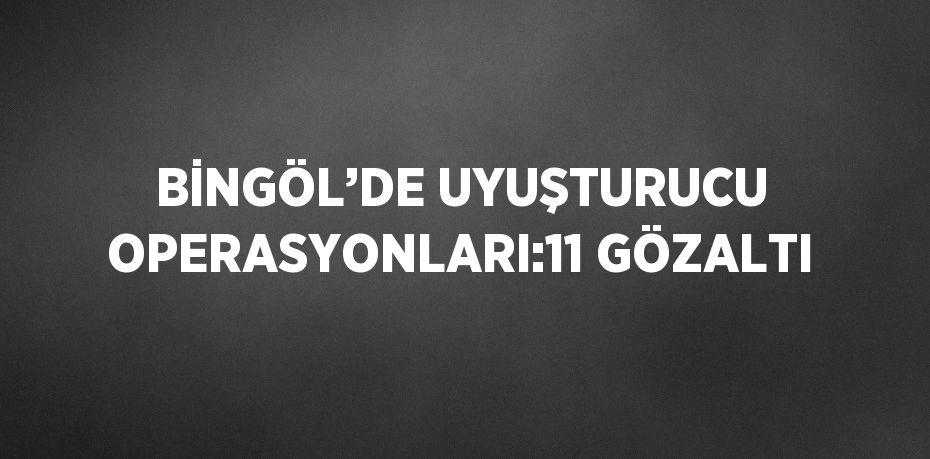 BİNGÖL’DE UYUŞTURUCU OPERASYONLARI:11 GÖZALTI