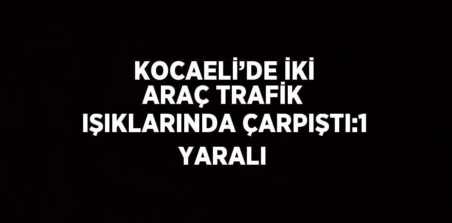 KOCAELİ’DE İKİ ARAÇ TRAFİK IŞIKLARINDA ÇARPIŞTI:1 YARALI