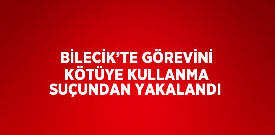 BİLECİK’TE GÖREVİNİ KÖTÜYE KULLANMA SUÇUNDAN YAKALANDI