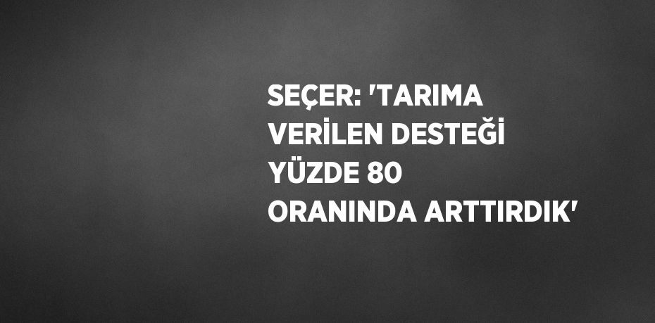 SEÇER: 'TARIMA VERİLEN DESTEĞİ YÜZDE 80 ORANINDA ARTTIRDIK'