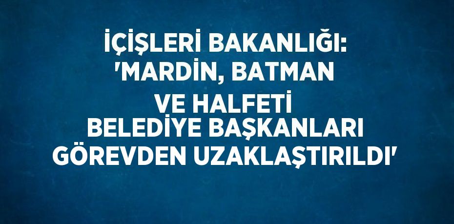 İÇİŞLERİ BAKANLIĞI: 'MARDİN, BATMAN VE HALFETİ BELEDİYE BAŞKANLARI GÖREVDEN UZAKLAŞTIRILDI'