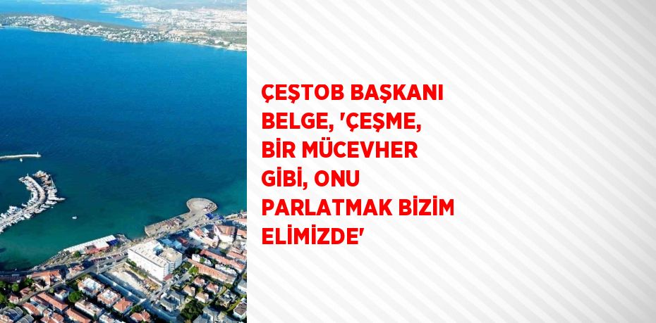 ÇEŞTOB BAŞKANI BELGE, 'ÇEŞME, BİR MÜCEVHER GİBİ, ONU PARLATMAK BİZİM ELİMİZDE'