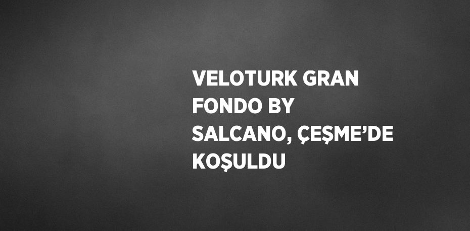 VELOTURK GRAN FONDO BY SALCANO, ÇEŞME’DE KOŞULDU