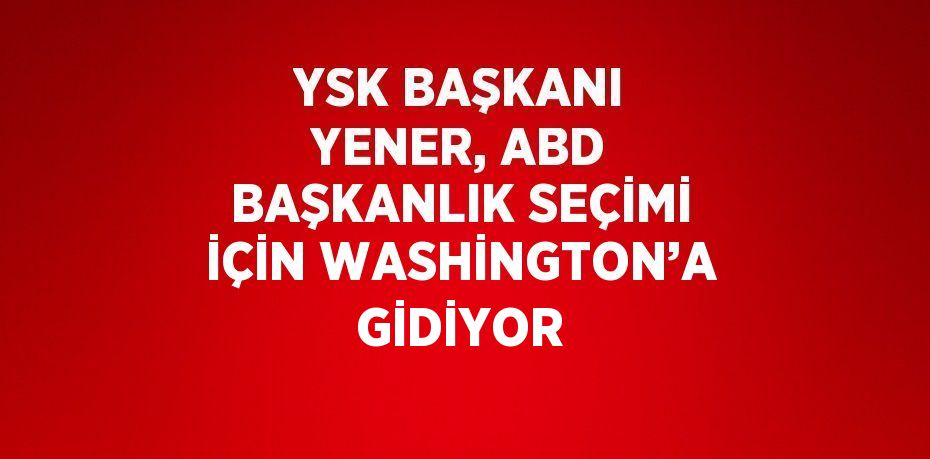 YSK BAŞKANI YENER, ABD BAŞKANLIK SEÇİMİ İÇİN WASHİNGTON’A GİDİYOR