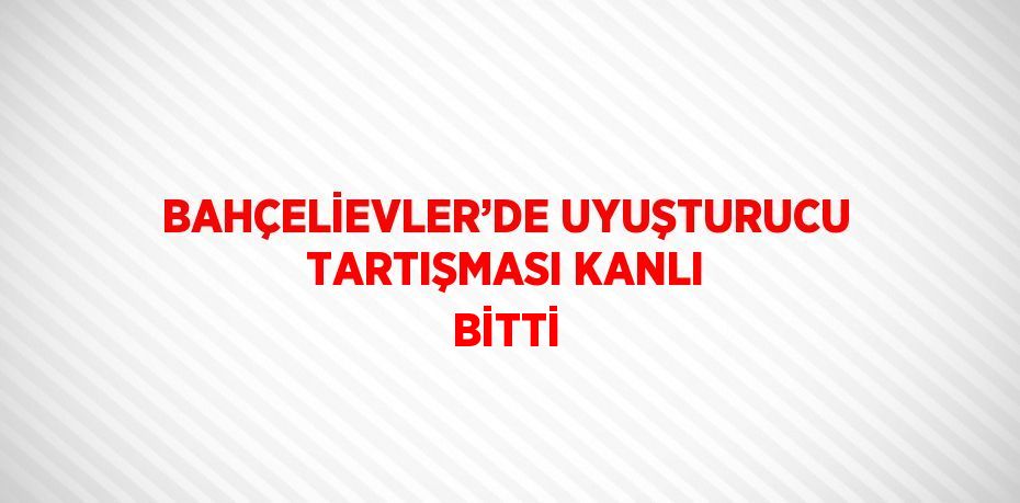 BAHÇELİEVLER’DE UYUŞTURUCU TARTIŞMASI KANLI BİTTİ