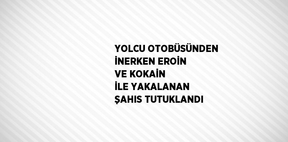 YOLCU OTOBÜSÜNDEN İNERKEN EROİN VE KOKAİN İLE YAKALANAN ŞAHIS TUTUKLANDI