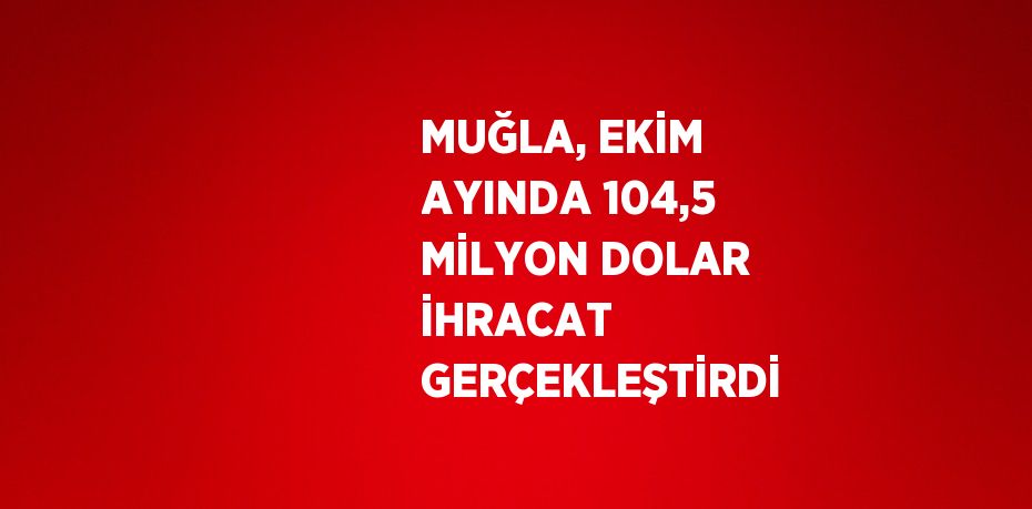 MUĞLA, EKİM AYINDA 104,5 MİLYON DOLAR İHRACAT GERÇEKLEŞTİRDİ