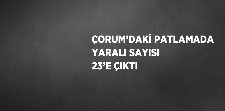 ÇORUM’DAKİ PATLAMADA YARALI SAYISI 23’E ÇIKTI