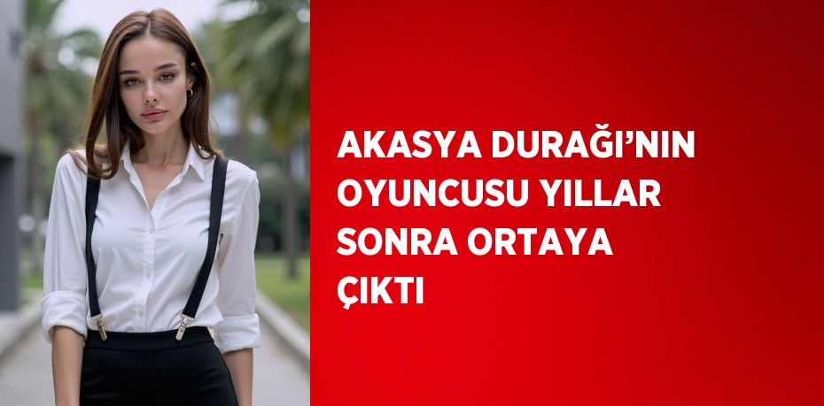 AKASYA DURAĞI’NIN OYUNCUSU YILLAR SONRA ORTAYA ÇIKTI