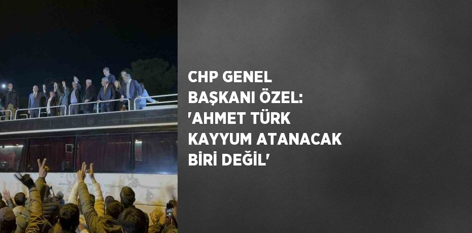 CHP GENEL BAŞKANI ÖZEL: 'AHMET TÜRK KAYYUM ATANACAK BİRİ DEĞİL'