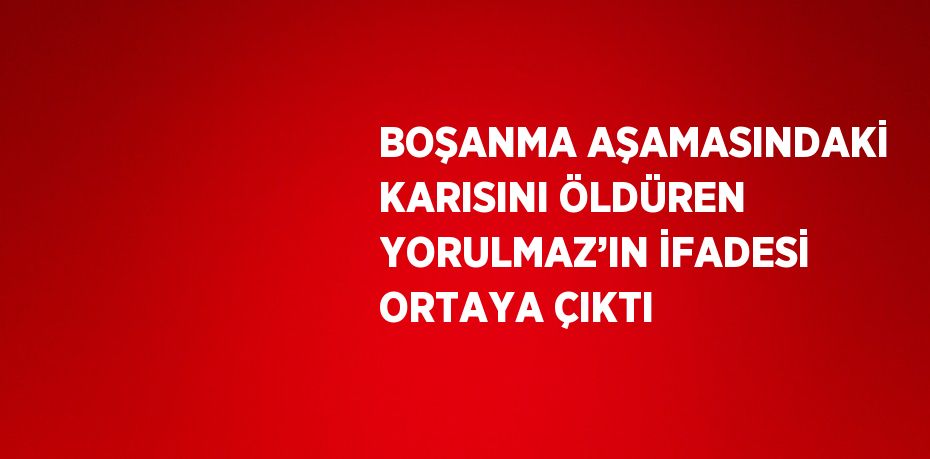 BOŞANMA AŞAMASINDAKİ KARISINI ÖLDÜREN YORULMAZ’IN İFADESİ ORTAYA ÇIKTI