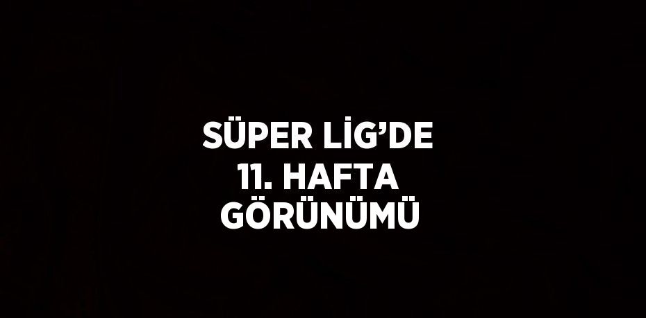 SÜPER LİG’DE 11. HAFTA GÖRÜNÜMÜ