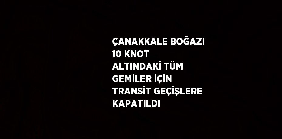 ÇANAKKALE BOĞAZI 10 KNOT ALTINDAKİ TÜM GEMİLER İÇİN TRANSİT GEÇİŞLERE KAPATILDI