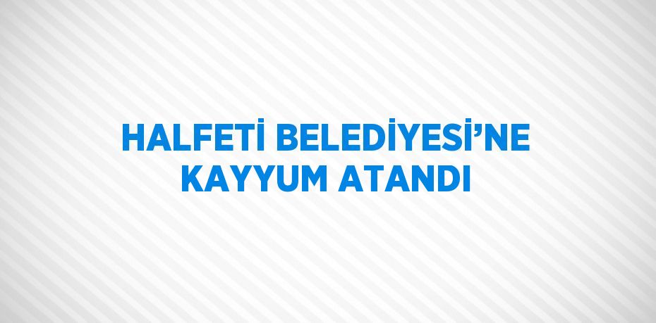 HALFETİ BELEDİYESİ’NE KAYYUM ATANDI