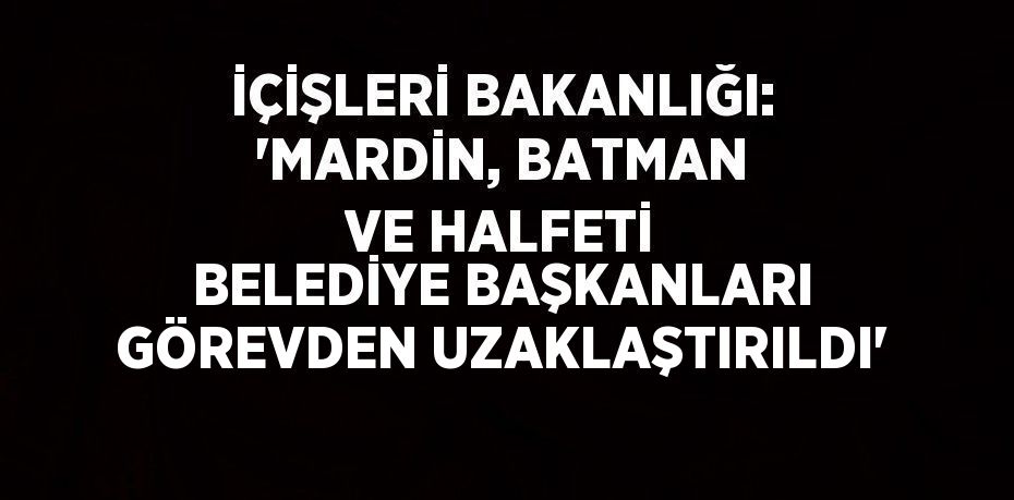 İÇİŞLERİ BAKANLIĞI: 'MARDİN, BATMAN VE HALFETİ BELEDİYE BAŞKANLARI GÖREVDEN UZAKLAŞTIRILDI'