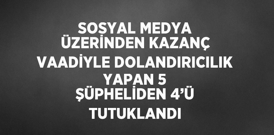 SOSYAL MEDYA ÜZERİNDEN KAZANÇ VAADİYLE DOLANDIRICILIK YAPAN 5 ŞÜPHELİDEN 4’Ü TUTUKLANDI