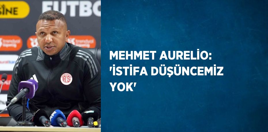 MEHMET AURELİO: 'İSTİFA DÜŞÜNCEMİZ YOK'