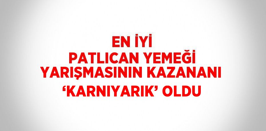 EN İYİ PATLICAN YEMEĞİ YARIŞMASININ KAZANANI ‘KARNIYARIK’ OLDU