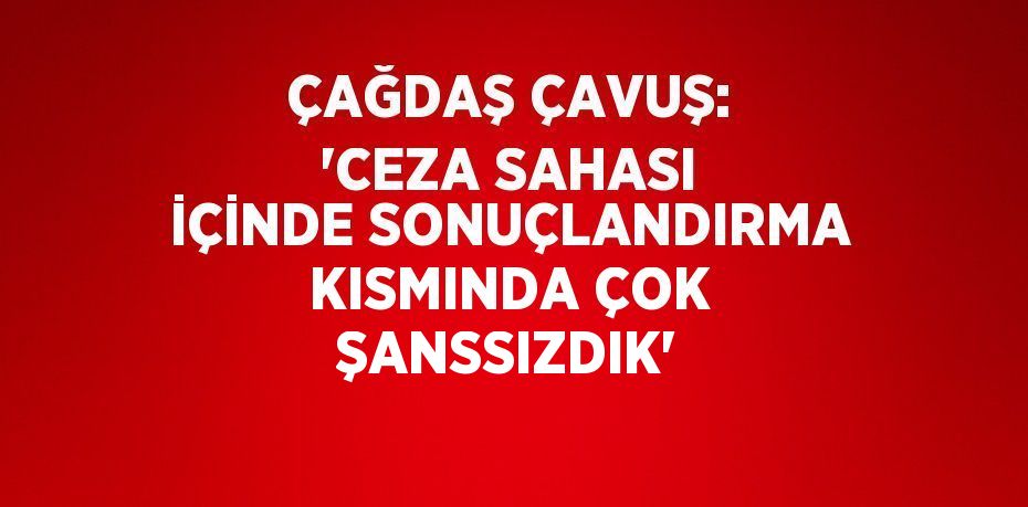 ÇAĞDAŞ ÇAVUŞ: 'CEZA SAHASI İÇİNDE SONUÇLANDIRMA KISMINDA ÇOK ŞANSSIZDIK'