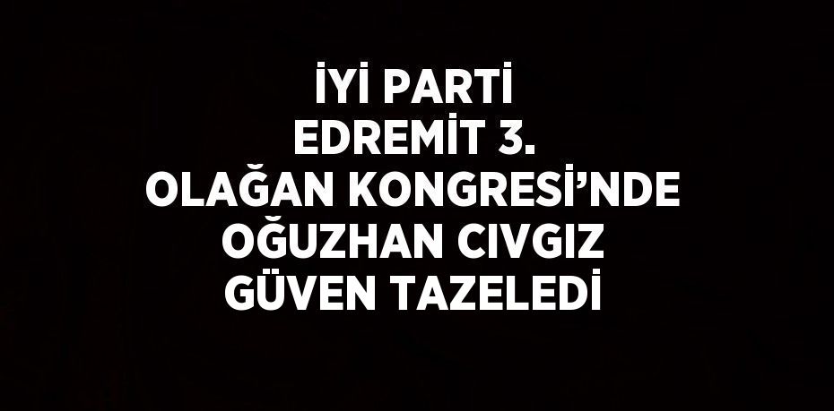 İYİ PARTİ EDREMİT 3. OLAĞAN KONGRESİ’NDE OĞUZHAN CIVGIZ GÜVEN TAZELEDİ