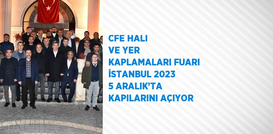 CFE HALI VE YER KAPLAMALARI FUARI İSTANBUL 2023 5 ARALIK’TA KAPILARINI AÇIYOR