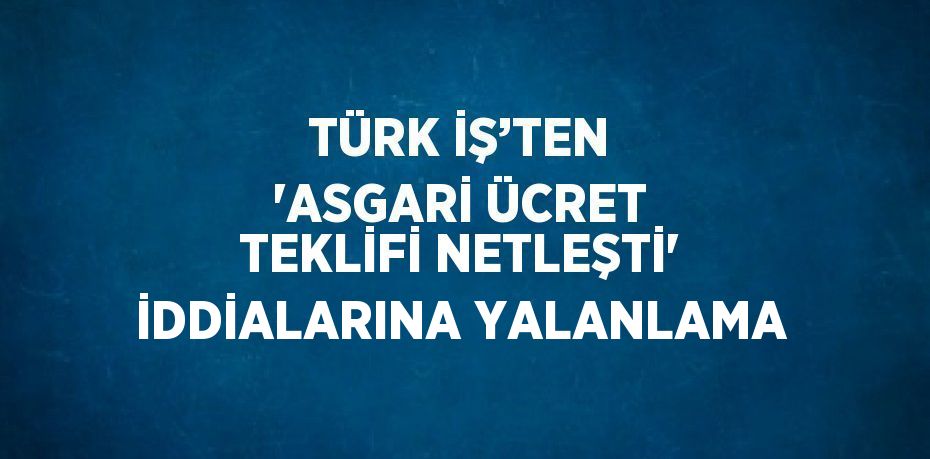 TÜRK İŞ’TEN 'ASGARİ ÜCRET TEKLİFİ NETLEŞTİ' İDDİALARINA YALANLAMA