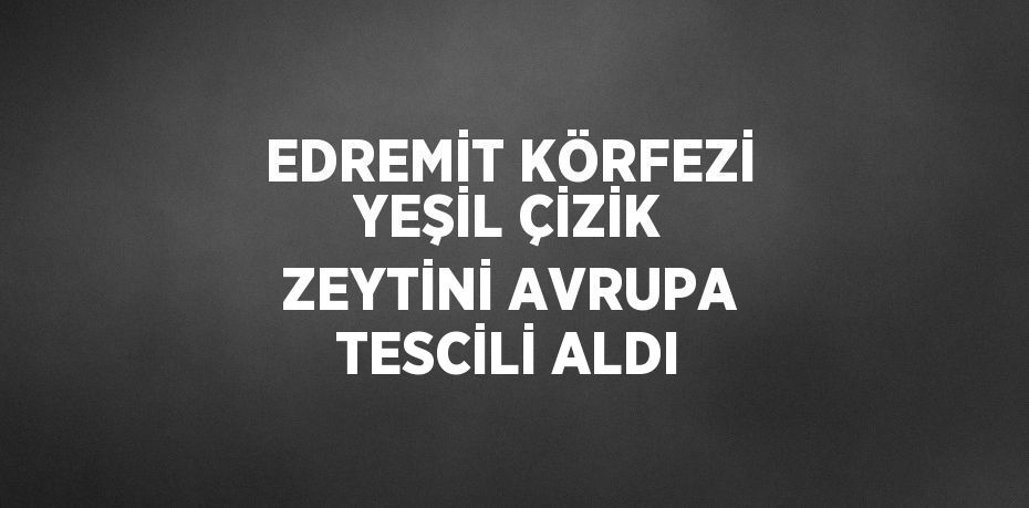 EDREMİT KÖRFEZİ YEŞİL ÇİZİK ZEYTİNİ AVRUPA TESCİLİ ALDI