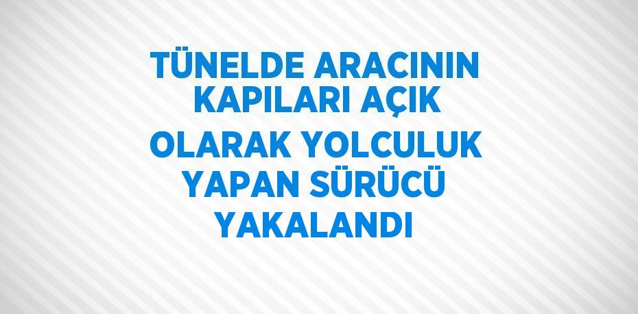 TÜNELDE ARACININ KAPILARI AÇIK OLARAK YOLCULUK YAPAN SÜRÜCÜ YAKALANDI