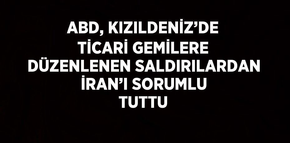 ABD, KIZILDENİZ’DE TİCARİ GEMİLERE DÜZENLENEN SALDIRILARDAN İRAN’I SORUMLU TUTTU