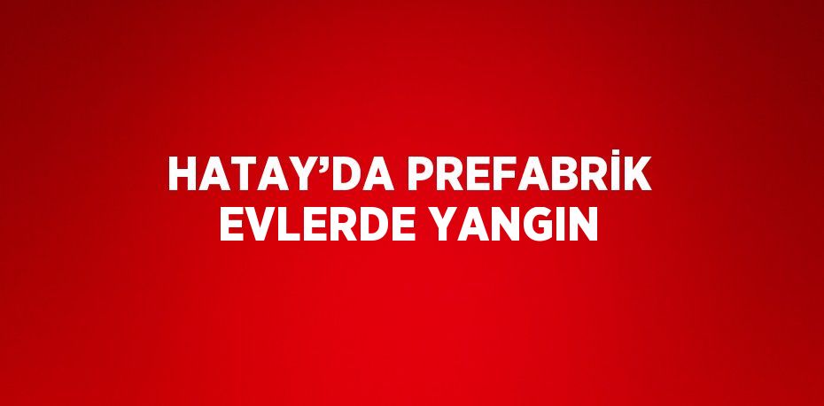 HATAY’DA PREFABRİK EVLERDE YANGIN