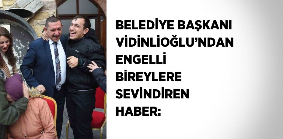 BELEDİYE BAŞKANI VİDİNLİOĞLU’NDAN ENGELLİ BİREYLERE SEVİNDİREN HABER: