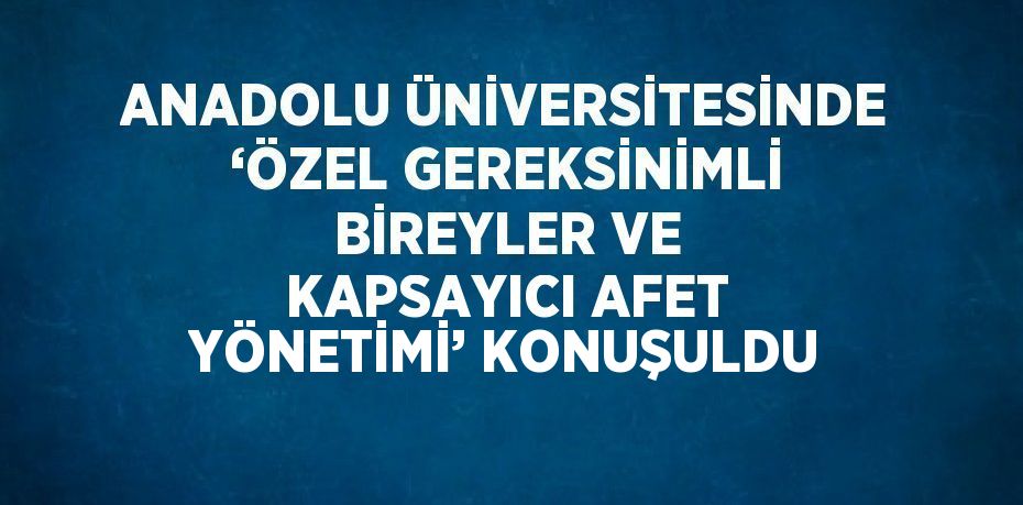 ANADOLU ÜNİVERSİTESİNDE ‘ÖZEL GEREKSİNİMLİ BİREYLER VE KAPSAYICI AFET YÖNETİMİ’ KONUŞULDU