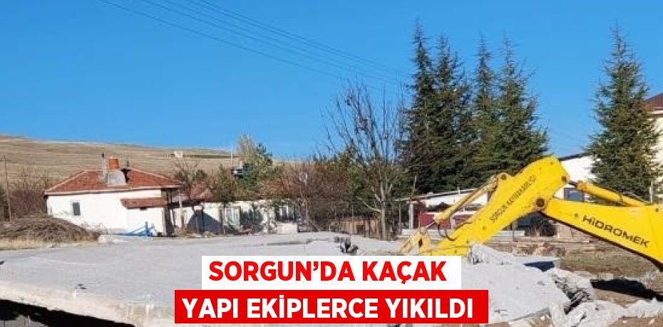 SORGUN’DA KAÇAK YAPI EKİPLERCE YIKILDI