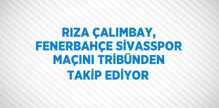 RIZA ÇALIMBAY, FENERBAHÇE SİVASSPOR MAÇINI TRİBÜNDEN TAKİP EDİYOR