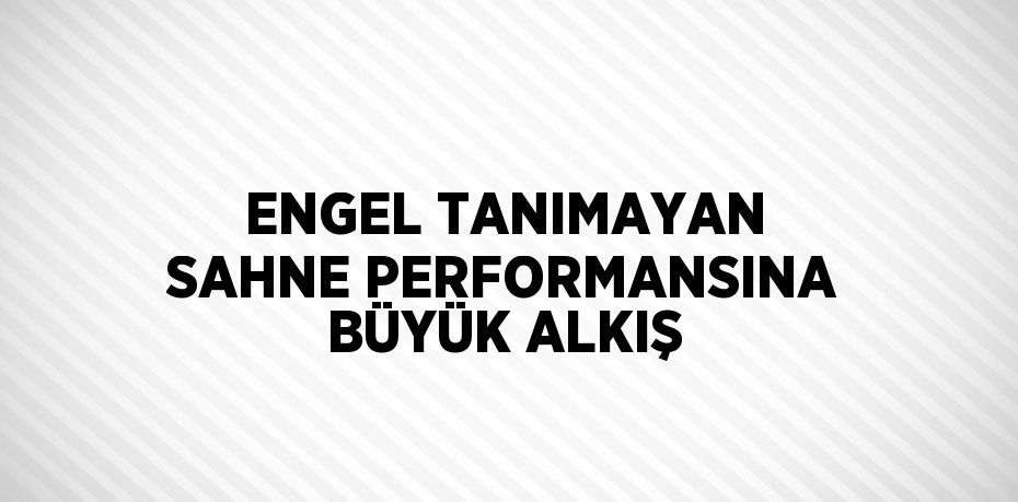 ENGEL TANIMAYAN SAHNE PERFORMANSINA BÜYÜK ALKIŞ