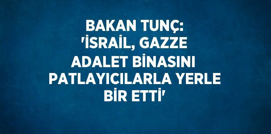 BAKAN TUNÇ: 'İSRAİL, GAZZE ADALET BİNASINI PATLAYICILARLA YERLE BİR ETTİ'