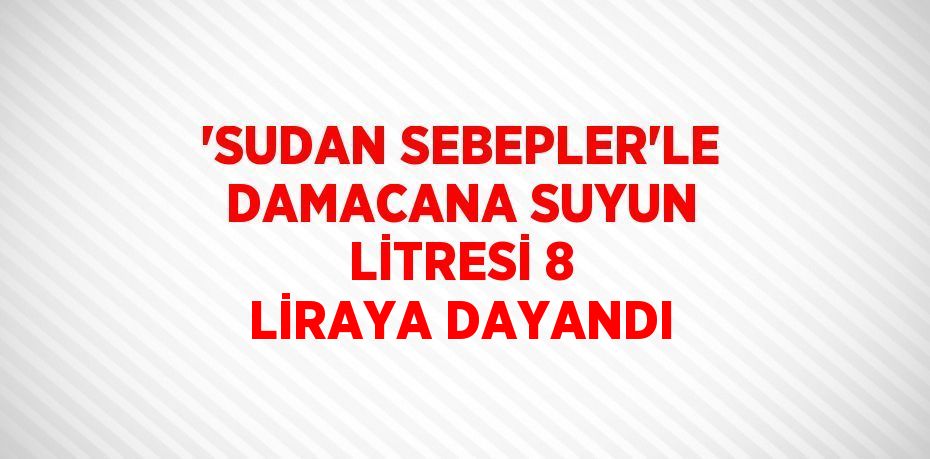 'SUDAN SEBEPLER'LE DAMACANA SUYUN LİTRESİ 8 LİRAYA DAYANDI