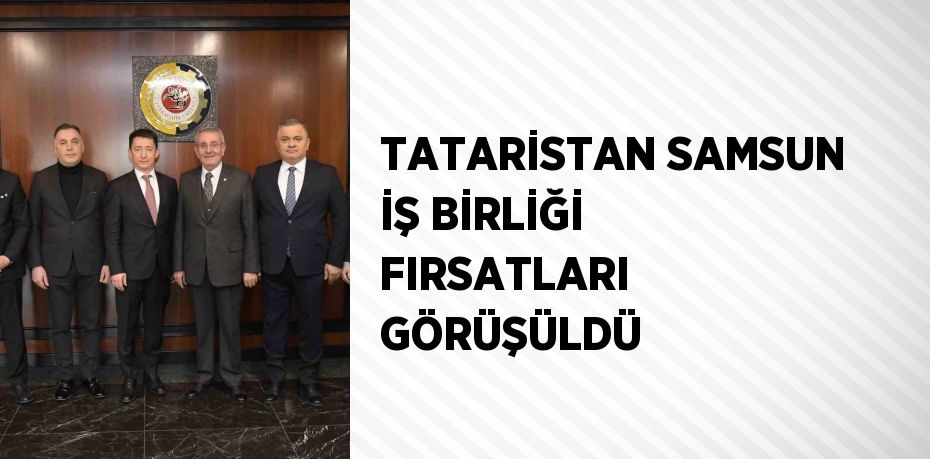 TATARİSTAN SAMSUN İŞ BİRLİĞİ FIRSATLARI GÖRÜŞÜLDÜ